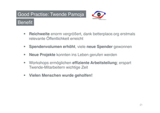 Good Practise: Twende Pamoja!
Beneﬁt!

    Reichweite enorm vergrößert, dank betterplace.org erstmals
     relevante Öffentlichkeit erreicht!

    Spendenvolumen erhöht, viele neue Spender gewonnen!

    Neue Projekte konnten ins Leben gerufen werden!

    Workshops ermöglichen efﬁziente Arbeitsteilung; erspart
     Twende-Mitarbeitern wichtige Zeit !

    Vielen Menschen wurde geholfen!!




                                                                  21
 