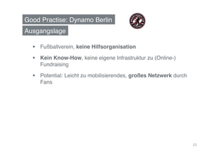 Good Practise: Dynamo Berlin!
Ausgangslage!

    Fußballverein, keine Hilfsorganisation!

    Kein Know-How, keine eigene Infrastruktur zu (Online-)
     Fundraising!

    Potential: Leicht zu mobilisierendes, großes Netzwerk durch
     Fans!




                                                                   23
 
