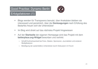 Good Practise: Dynamo Berlin!
Erfolgsfaktoren (1)!

    Blogs werden für Transparenz benutzt, über Anekdoten bleiben sie
     interessant und persönlich, über die Danksagungen nach Erfüllung des
     Bedarfes freuen sich die Unterstützer!

    Im Blog wird direkt auf das nächstes Projekt hingewiesen!

    Auf der Startseite der eigenen Homepage wird das Projekt mit dem
     betterplace.org-Widget beworben und verlinkt: !
      –  Schafft Aufmerksamkeit bei Fans, Gästen, Sponsoren, Journalisten und anderen
         Multiplikatoren !
      –  Beteiligung der (potentiellen) Unterstützer durch Diskussion im Forum !!




                                                                                        25
 