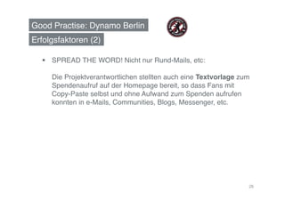 Good Practise: Dynamo Berlin!
Erfolgsfaktoren (2)!

    SPREAD THE WORD! Nicht nur Rund-Mails, etc:  

     Die Projektverantwortlichen stellten auch eine Textvorlage zum
     Spendenaufruf auf der Homepage bereit, so dass Fans mit
     Copy-Paste selbst und ohne Aufwand zum Spenden aufrufen
     konnten in e-Mails, Communities, Blogs, Messenger, etc.!




                                                                  26
 