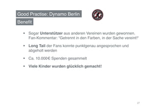 Good Practise: Dynamo Berlin!
Beneﬁt!

    Sogar Unterstützer aus anderen Vereinen wurden gewonnen.
     Fan-Kommentar: “Getrennt in den Farben, in der Sache vereint!“!

    Long Tail der Fans konnte punktgenau angesprochen und
     abgeholt werden!

    Ca. 10.000€ Spenden gesammelt!

    Viele Kinder wurden glücklich gemacht!!




                                                                  27
 