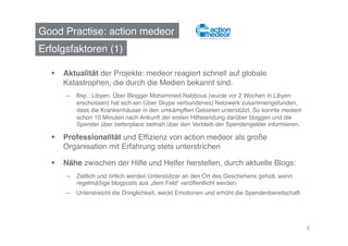 Good Practise: action medeor!
Erfolgsfaktoren (1)!

    Aktualität der Projekte: medeor reagiert schnell auf globale
     Katastrophen, die durch die Medien bekannt sind.!
      –  Bsp.: Libyen. Über Blogger Mohammed Nabbous (wurde vor 2 Wochen in Libyen
         erschossen) hat sich ein (über Skype verbundenes) Netzwerk zusammengefunden,
         dass die Krankenhäuser in den umkämpften Gebieten unterstützt. So konnte medeor
         schon 10 Minuten nach Ankunft der ersten Hilfssendung darüber bloggen und die
         Spender über betterplace zeitnah über den Verbleib der Spendengelder informieren. !

    Professionalität und Efﬁzienz von action medeor als große
     Organisation mit Erfahrung stets unterstrichen!

    Nähe zwischen der Hilfe und Helfer herstellen, durch aktuelle Blogs: !
      –  Zeitlich und örtlich werden Unterstützer an den Ort des Geschehens geholt, wenn
         regelmäßige blogposts aus „dem Feld“ veröffentlicht werden.!
      –  Unterstreicht die Dringlichkeit, weckt Emotionen und erhöht die Spendenbereitschaft.!




                                                                                                 6
 