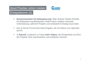 Good Practise: action medeor!
Erfolgsfaktoren (2)!

    Zusammenarbeit mit betterplace.org: Über direkten Telefon-Kontakt
     mit betterplace.org-Mitarbeitern erfährt action medeor maximale
     Unterstützung, optimiert Projekte und entwickelt im Dialog neue Ideen. !

    Ass im Ärmel: Prominente Anke Engelke, die mit Videos zum Spenden
     aufruft.!

    In Zukunft: zusätzlich zu Fotos mehr Videos, die Dringlichkeit und Sinn
     der Projekte noch anschaulicher und erlebbarer machen.!




                                                                            7
 