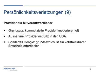 Persönlichkeitsverletzungen (9)

Provider als Mitverantwortlicher

  Grundsatz: kommerzielle Provider kooperieren oft
  Ausnahme: Provider mit Sitz in den USA
  Sonderfall Google: grundsätzlich ist ein vollstreckbarer
   Entscheid erforderlich




                                                              12
 