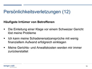 Persönlichkeitsverletzungen (12)

Häufigste Irrtümer von Betroffenen

  Die Einleitung einer Klage vor einem Schweizer Gericht
   löst meine Probleme
  Ich kann meine Schadenersatzansprüche mit wenig
   finanziellem Aufwand erfolgreich einklagen
  Meine Gerichts- und Anwaltskosten werden mir immer
   zurückerstattet



                                                            15
 