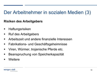 Der Arbeitnehmer in sozialen Medien (3)
Risiken des Arbeitgebers

  Haftungsrisiken
  Ruf des Arbeitgebers
  Arbeitszeit und andere finanzielle Interessen
  Fabrikations- und Geschäftsgeheimnisse
  Viren, Würmer, trojanische Pferde etc.
  Beanspruchung von Speicherkapazität
  Weitere


                                                   19
 