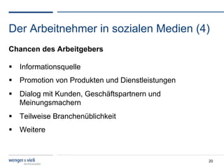 Der Arbeitnehmer in sozialen Medien (4)
Chancen des Arbeitgebers

  Informationsquelle
  Promotion von Produkten und Dienstleistungen
  Dialog mit Kunden, Geschäftspartnern und
   Meinungsmachern
  Teilweise Branchenüblichkeit
  Weitere



                                                  20
 