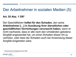 Der Arbeitnehmer in sozialen Medien (5)
Art. 55 Abs. 1 OR*

Der Geschäftsherr haftet für den Schaden, den seine
Arbeitnehmer […] in Ausübung ihrer dienstlichen oder
geschäftlichen Verrichtungen verursacht haben, wenn er
nicht nachweist, dass er alle nach den Umständen gebotene
Sorgfalt angewendet hat, um einen Schaden dieser Art zu
verhüten, oder dass der Schaden auch bei Anwendung dieser
Sorgfalt eingetreten wäre.


* Schweizerisches Obligationenrecht (OR)

                                                       21
 