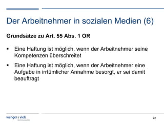 Der Arbeitnehmer in sozialen Medien (6)
Grundsätze zu Art. 55 Abs. 1 OR

  Eine Haftung ist möglich, wenn der Arbeitnehmer seine
   Kompetenzen überschreitet
  Eine Haftung ist möglich, wenn der Arbeitnehmer eine
   Aufgabe in irrtümlicher Annahme besorgt, er sei damit
   beauftragt




                                                           22
 