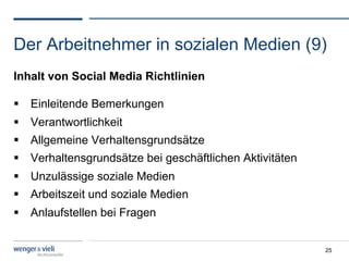 Der Arbeitnehmer in sozialen Medien (9)
Inhalt von Social Media Richtlinien

  Einleitende Bemerkungen
  Verantwortlichkeit
  Allgemeine Verhaltensgrundsätze
  Verhaltensgrundsätze bei geschäftlichen Aktivitäten
  Unzulässige soziale Medien
  Arbeitszeit und soziale Medien
  Anlaufstellen bei Fragen


                                                         25
 