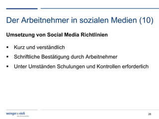 Der Arbeitnehmer in sozialen Medien (10)
Umsetzung von Social Media Richtlinien

  Kurz und verständlich
  Schriftliche Bestätigung durch Arbeitnehmer
  Unter Umständen Schulungen und Kontrollen erforderlich




                                                        26
 