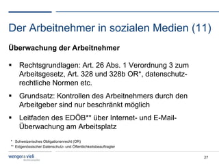 Der Arbeitnehmer in sozialen Medien (11)
Überwachung der Arbeitnehmer

  Rechtsgrundlagen: Art. 26 Abs. 1 Verordnung 3 zum
   Arbeitsgesetz, Art. 328 und 328b OR*, datenschutz-
   rechtliche Normen etc.
  Grundsatz: Kontrollen des Arbeitnehmers durch den
   Arbeitgeber sind nur beschränkt möglich
  Leitfaden des EDÖB** über Internet- und E-Mail-
   Überwachung am Arbeitsplatz
* Schweizerisches Obligationenrecht (OR)
** Eidgenössischer Datenschutz- und Öffentlichkeitsbeauftragter

                                                                  27
 