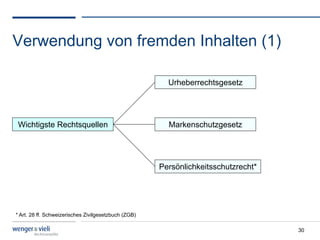 Verwendung von fremden Inhalten (1)

                                                        Urheberrechtsgesetz




 Wichtigste Rechtsquellen                               Markenschutzgesetz




                                                      Persönlichkeitsschutzrecht*




* Art. 28 ff. Schweizerisches Zivilgesetzbuch (ZGB)

                                                                                    30
 