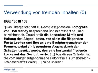 Verwendung von fremden Inhalten (3)
BGE 130 III 168
"[Das Obergericht hält zu Recht fest,] dass die Fotografie
von Bob Marley ansprechend und interessant sei, und
bezeichnet als Grund dafür die besondere Mimik und
Haltung des Abgebildeten, vor allem die fliegenden
Rasta-Locken und ihre an eine Skulptur gemahnenden
Formen, wobei ein besonderer Akzent durch den
Schatten gesetzt werde, den eine horizontal fliegende
Locke auf das Gesicht werfe. […] Aus diesen Gründen ist
die vom Kläger aufgenommene Fotografie als urheberrecht-
lich geschütztes Werk […] zu beurteilen."

                                                             32
 