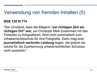 Verwendung von fremden Inhalten (5)
BGE 130 III 714
"Der Umstand, dass die Klägerin "zur richtigen Zeit am
richtigen Ort" war, um Christoph Meili zusammen mit den
Folianten zu fotografieren, führt nicht automatisch zum
Urheberrechtsschutz für ihre Fotografie. Darin mag eine
journalistisch wertvolle Leistung liegen, die jedoch als
solche für die Zuerkennung urheberrechtlichen Schutzes
nicht ausreicht."




                                                           34
 