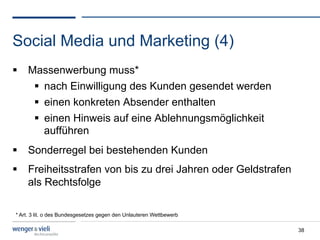 Social Media und Marketing (4)
  Massenwerbung muss*
      nach Einwilligung des Kunden gesendet werden
      einen konkreten Absender enthalten
      einen Hinweis auf eine Ablehnungsmöglichkeit
       aufführen
  Sonderregel bei bestehenden Kunden
  Freiheitsstrafen von bis zu drei Jahren oder Geldstrafen
   als Rechtsfolge

* Art. 3 lit. o des Bundesgesetzes gegen den Unlauteren Wettbewerb

                                                                     38
 