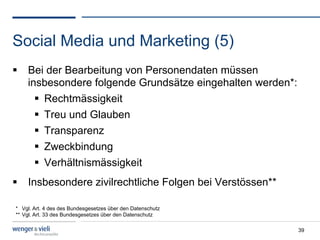 Social Media und Marketing (5)
  Bei der Bearbeitung von Personendaten müssen
   insbesondere folgende Grundsätze eingehalten werden*:
       Rechtmässigkeit
       Treu und Glauben
       Transparenz
       Zweckbindung
       Verhältnismässigkeit
  Insbesondere zivilrechtliche Folgen bei Verstössen**

* Vgl. Art. 4 des des Bundesgesetzes über den Datenschutz
** Vgl. Art. 33 des Bundesgesetzes über den Datenschutz

                                                            39
 