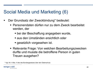 Social Media und Marketing (6)
  Der Grundsatz der Zweckbindung* bedeutet:
      Personendaten dürfen nur zu dem Zweck bearbeitet
       werden, der
          bei der Beschaffung angegeben wurde,
          aus den Umständen ersichtlich oder
          gesetzlich vorgesehen ist.
         Relevante Frage: Von welchen Bearbeitungszwecken
          durfte und musste die betroffene Person in guten
          Treuen ausgehen?

* Vgl. Art. 4 Abs. 4 des des Bundesgesetzes über den Datenschutz

                                                                   40
 