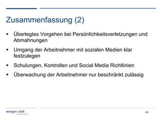 Zusammenfassung (2)
  Überlegtes Vorgehen bei Persönlichkeitsverletzungen und
   Abmahnungen
  Umgang der Arbeitnehmer mit sozialen Medien klar
   festzulegen
  Schulungen, Kontrollen und Social Media Richtlinien
  Überwachung der Arbeitnehmer nur beschränkt zulässig




                                                          43
 