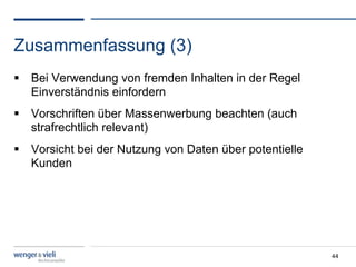 Zusammenfassung (3)
  Bei Verwendung von fremden Inhalten in der Regel
   Einverständnis einfordern
  Vorschriften über Massenwerbung beachten (auch
   strafrechtlich relevant)
  Vorsicht bei der Nutzung von Daten über potentielle
   Kunden




                                                         44
 