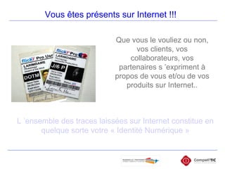 Vous êtes présents sur Internet !!! Que vous le vouliez ou non, vos clients, vos collaborateurs, vos partenaires s ’expriment à propos de vous et/ou de vos produits sur Internet.. L ’ensemble des traces laissées sur Internet constitue en quelque sorte votre « Identité Numérique » 