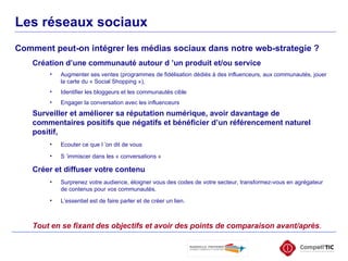 Comment peut-on intégrer les médias sociaux dans notre web-strategie ? Les réseaux sociaux Création d’une communauté autour d ’un produit et/ou service Augmenter ses ventes (programmes de fidélisation dédiés à des influenceurs, aux communautés, jouer la carte du « Social Shopping »),  Identifier les bloggeurs et les communautés cible Engager la conversation avec les influenceurs Surveiller et améliorer sa réputation numérique, avoir davantage de commentaires positifs que négatifs et bénéficier d’un référencement naturel positif,  Ecouter ce que l ’on dit de vous S ’immiscer dans les « conversations » Créer et diffuser votre contenu   Surprenez votre audience, éloigner vous des codes de votre secteur, transformez-vous en agrégateur de contenus pour vos communautés.  L’essentiel est de faire parler et de créer un lien. Tout en se fixant des objectifs et avoir des points de comparaison avant/après . 
