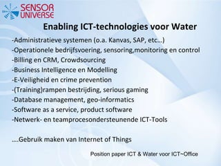 Enabling ICT-technologies voor Water   -Administratieve systemen (o.a. Kanvas, SAP, etc…) -Operationele bedrijfsvoering, sensoring,monitoring en control -Billing en CRM, Crowdsourcing -Business Intelligence en Modelling -E-Veiligheid en crime prevention -(Training)rampen bestrijding, serious gaming -Database management, geo-informatics -Software as a service, product software -Netwerk- en teamprocesondersteunende ICT-Tools … .Gebruik maken van Internet of Things Position paper ICT & Water voor ICT~Office 