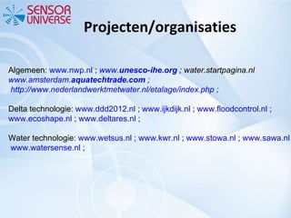 Projecten/organisaties Algemeen:  www.nwp.nl  ;  www. unesco - ihe .org  ;   water.startpagina.nl  www.amsterdam. aquatech trade.com  ;   http://www.nederlandwerktmetwater.nl/etalage/index.php  ;  Delta technologie:  www.ddd2012.nl  ;  www.ijkdijk.nl  ;  www.floodcontrol.nl  ;  www.ecoshape.nl  ;  www.deltares.nl  ;  Water technologie:  www.wetsus.nl  ;  www.kwr.nl  ;  www.stowa.nl  ;  www.sawa.nl  ;   www.watersense.nl  ; 