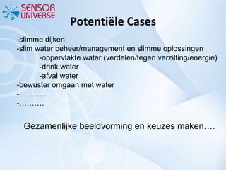 Potentiële Cases -slimme dijken -slim water beheer/management en slimme oplossingen -oppervlakte water (verdelen/tegen verzilting/energie) -drink water -afval water -bewuster omgaan met water -……….. -………. Gezamenlijke beeldvorming en keuzes maken…. 