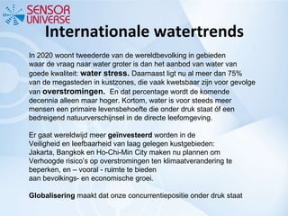 Internationale watertrends In 2020 woont tweederde van de wereldbevolking in gebieden waar de vraag naar water groter is dan het aanbod van water van goede kwaliteit:  water stress.  Daarnaast ligt nu al meer dan 75% van de megasteden in kustzones, die vaak kwetsbaar zijn voor gevolge van  overstromingen.  En dat percentage wordt de komende decennia alleen maar hoger. Kortom, water is voor steeds meer mensen een primaire levensbehoefte die onder druk staat óf een bedreigend natuurverschijnsel in de directe leefomgeving. Er gaat wereldwijd meer  geïnvesteerd  worden in de Veiligheid en leefbaarheid van laag gelegen kustgebieden: Jakarta, Bangkok en Ho‐Chi‐Min City maken nu plannen om Verhoogde risico’s op overstromingen ten klimaatverandering te beperken, en – vooral ‐ ruimte te bieden aan bevolkings‐ en economische groei. Globalisering  maakt dat onze concurrentiepositie onder druk staat 
