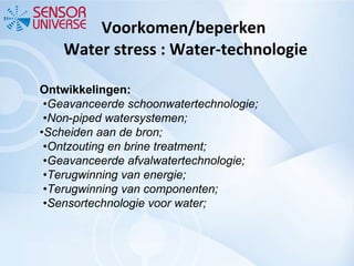 Voorkomen/beperken  Water stress : Water-technologie Ontwikkelingen:  • Geavanceerde schoonwatertechnologie;  • Non‐piped watersystemen; • Scheiden aan de bron;  • Ontzouting en brine treatment;  • Geavanceerde afvalwatertechnologie;  • Terugwinning van energie;  • Terugwinning van componenten;  • Sensortechnologie voor water; 
