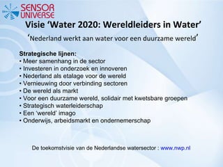 Visie ‘Water 2020: Wereldleiders in Water’  ‘ Nederland werkt aan water voor een duurzame wereld ’ Strategische lijnen: • Meer samenhang in de sector •  Investeren in onderzoek en innoveren •  Nederland als etalage voor de wereld •  Vernieuwing door verbinding sectoren •  De wereld als markt •  Voor een duurzame wereld, solidair met kwetsbare groepen •  Strategisch waterleiderschap •  Een ‘wereld’ imago •  Onderwijs, arbeidsmarkt en ondernemerschap De toekomstvisie van de Nederlandse watersector :  www.nwp.nl   