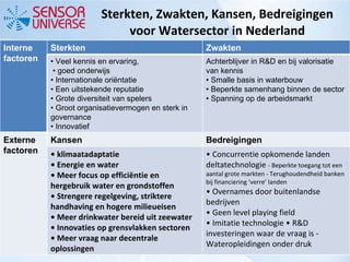 Sterkten, Zwakten, Kansen, Bedreigingen voor Watersector in Nederland Interne factoren Sterkten  Zwakten •  Veel kennis en ervaring,  • goed onderwijs •  Internationale oriëntatie •  Een uitstekende reputatie •  Grote diversiteit van spelers •  Groot organisatievermogen en sterk in governance •  Innovatief Achterblijver in R&D en bij valorisatie van kennis • Smalle basis in waterbouw • Beperkte samenhang binnen de sector • Spanning op de arbeidsmarkt Externe factoren Kansen  Bedreigingen •  klimaatadaptatie •  Energie en water •  Meer focus op efficiëntie en hergebruik water en grondstoffen •  Strengere regelgeving, striktere handhaving en hogere milieueisen •  Meer drinkwater bereid uit zeewater •  Innovaties op grensvlakken sectoren •  Meer vraag naar decentrale oplossingen •  Concurrentie opkomende landen deltatechnologie  - Beperkte toegang tot een aantal grote markten - Terughoudendheid banken bij financiering ‘verre’ landen • Overnames door buitenlandse bedrijven  • Geen level playing field  • Imitatie technologie • R&D investeringen waar de vraag is - Wateropleidingen onder druk 