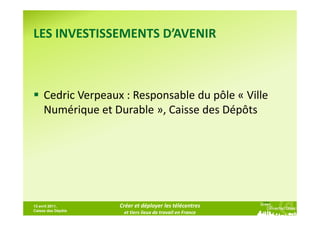LES INVESTISSEMENTS D’AVENIR



     Cedric Verpeaux : Responsable du pôle « Ville
     Numérique et Durable », Caisse des Dépôts




13 avril 2011,      Créer et déployer les télécentres
Caisse des Dépôts
                     et tiers lieux de travail en France
 