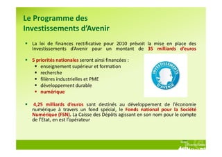 Le Programme des
Investissements d’Avenir
  La loi de finances rectificative pour 2010 prévoit la mise en place des
  Investissements d’Avenir pour un montant de 35 milliards d’euros

  5 priorités nationales seront ainsi financées :
      enseignement supérieur et formation
      recherche
      filières industrielles et PME
      développement durable
      numérique

  4,25 milliards d’euros sont destinés au développement de l’économie
  numérique à travers un fond spécial, le Fonds national pour la Société
  Numérique (FSN). La Caisse des Dépôts agissant en son nom pour le compte
  de l’Etat, en est l’opérateur
 