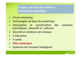Usages, services et contenus :
    8 domaines identifiés

 Cloud computing
 Technologies de base du numérique
 Valorisation et numérisation des       contenus
scientifiques, éducatifs et culturels
 Sécurité et résilience des réseaux
 E-éducation
 E-santé
 Ville numérique
 Systèmes de transport intelligents
 