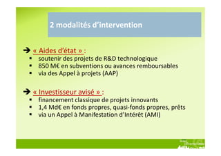 2 modalités d’intervention


« Aides d’état » :
 soutenir des projets de R&D technologique
 850 M€ en subventions ou avances remboursables
 via des Appel à projets (AAP)

« Investisseur avisé » :
 financement classique de projets innovants
 1,4 Md€ en fonds propres, quasi-fonds propres, prêts
 via un Appel à Manifestation d’Intérêt (AMI)
 