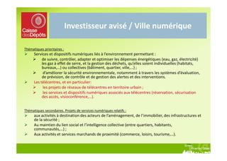 Investisseur avisé / Ville numérique

Thématiques prioritaires :
      Services et dispositifs numériques liés à l’environnement permettant :
           de suivre, contrôler, adapter et optimiser les dépenses énergétiques (eau, gaz, électricité)
           les gaz à effet de serre, et la gestion des déchets, qu’elles soient individuelles (habitats,
           bureaux,…) ou collectives (bâtiment, quartier, ville,…) ;
            d’améliorer la sécurité environnementale, notamment à travers les systèmes d’évaluation,
           de prévision, de contrôle et de gestion des alertes et des interventions.
      Les télécentres, et en particulier:
            les projets de réseaux de télécentres en territoire urbain ;
            les services et dispositifs numériques associés aux télécentres (réservation, sécurisation
           des accès, visioconférence,…).


Thématiques secondaires. Projets de services numériques relatifs :
      aux activités à destination des acteurs de l’aménagement, de l’immobilier, des infrastructures et
      de la sécurité ;
      Au maintien du lien social et l’intelligence collective (entre quartiers, habitants,
      communautés,…) ;
      Aux activités et services marchands de proximité (commerce, loisirs, tourisme,…).
 