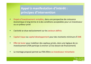 Appel à manifestation d’intérêt :
        principes d’intervention
Projets d’investissement rentables, dans une perspective de croissance
économique à long terme et à des conditions acceptables pour un investisseur
ou un prêteur privé

L’activité se situe exclusivement sur les secteurs définis

Capital risque ou capital développement pour des montants minimum d’1M€

Effet de levier pour mobiliser des capitaux privés, dans une logique de co-
investissement (FSN participe à environ 1/3 du besoin de financement)

Le montage proposé permet au FSN d’être co-investisseur minoritaire
 