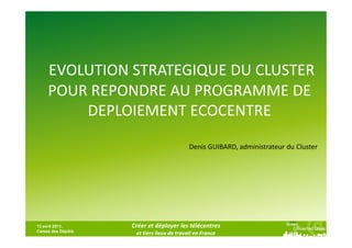 EVOLUTION STRATEGIQUE DU CLUSTER
     POUR REPONDRE AU PROGRAMME DE
         DEPLOIEMENT ECOCENTRE

                                            Denis GUIBARD, administrateur du Cluster




13 avril 2011,      Créer et déployer les télécentres
Caisse des Dépôts
                     et tiers lieux de travail en France
 