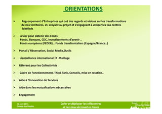 ORIENTATIONS
    Regroupement d’Entreprises qui ont des regards et visions sur les transformations
    de nos territoires, et, croyant au projet et s’engageant à utiliser les Eco centres
    labélisés

  Levier pour obtenir des Fonds
  Fonds, Banques, CDC, Investissements d’avenir ..
  Fonds européens (FEDER)… Fonds transfrontaliers (Espagne/France..)

  Portail / Réservation, Social Media,Outils

  Lien/Alliance international       Maillage

  Référant pour les Collectivités

  Cadre de Fonctionnement, Think Tank, Conseils, mise en relation..

  Aide à l’innovation de Services

  Aide dans les mutualisations nécessaires

  Engagement

13 avril 2011,                       Créer et déployer les télécentres
Caisse des Dépôts
                                       et tiers lieux de travail en France
 