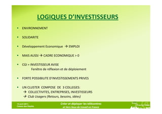 LOGIQUES D’INVESTISSEURS
     ENVIRONNEMENT

     SOLIDARITE

     Développement Economique         EMPLOI

     MAIS AUSSI      CADRE ECONOMIQUE > 0

     CGI = INVESTISSEUR AVISE
            Fenêtre de réflexion et de déploiement

     FORTE POSSIBILITE D’INVESTISSEMENTS PRIVES

     UN CLUSTER COMPOSE DE 3 COLLEGES:
        COLLECTIVITES, ENTREPRISES, INVESTISSEURS
        Club Usagers (Retours, besoins, idées)

13 avril 2011,                 Créer et déployer les télécentres
Caisse des Dépôts
                                 et tiers lieux de travail en France
 