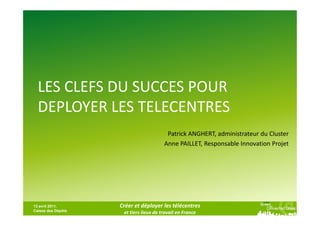 LES CLEFS DU SUCCES POUR
  DEPLOYER LES TELECENTRES
                                         Patrick ANGHERT, administrateur du Cluster
                                        Anne PAILLET, Responsable Innovation Projet




13 avril 2011,      Créer et déployer les télécentres
Caisse des Dépôts
                     et tiers lieux de travail en France
 