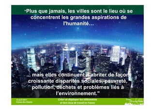 "Plus             que jamais, les villes sont le lieu où se
                                  concentrent les grandes aspirations de
                                               l'humanité…




                        ... mais elles continuent d’abriter de façon
                         croissante disparités sociales, pauvreté,
                            pollution, déchets et problèmes liés à
                                       l’environnement."
13 avril 2011,                                             Créer et déployer les télécentres
Caisse des Dépôts                                                                                 - Rapport de l'ONU-Habitat,         27
© 2010 Cisco and/or its affiliates. All rights reserved.
                                                            et tiers lieux de travail en France                  Cisco Confidential

                                                                                                                                    2008
 