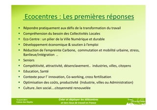 Ecocentres : Les premières réponses
       Répondre pratiquement aux défis de la transformation du travail
       Compréhension du besoin des Collectivités Locales
       Eco Centre : un pilier de la Ville Numérique et durable
       Développement économique & soutien à l’emploi
       Réduction de l’empreinte Carbone, commutation et mobilité urbaine, stress,
       Banlieue/intégration ..
       Seniors
       Compétitivité, attractivité, désenclavement.. industries, villes, citoyens
       Education, Santé
       Contexte pour l’ innovation, Co-working, cross fertilisation
       Optimisation des coûts, productivité (Industrie, villes ou Administration)
       Culture..lien social….citoyenneté renouvelée


13 avril 2011,               Créer et déployer les télécentres
Caisse des Dépôts             et tiers lieux de travail en France
 