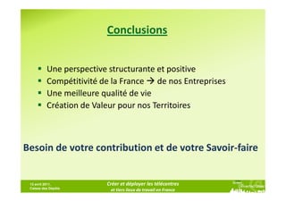 Conclusions


          Une perspective structurante et positive
          Compétitivité de la France de nos Entreprises
          Une meilleure qualité de vie
          Création de Valeur pour nos Territoires



Besoin de votre contribution et de votre Savoir-faire


 13 avril 2011,          Créer et déployer les télécentres
 Caisse des Dépôts
                          et tiers lieux de travail en France
 