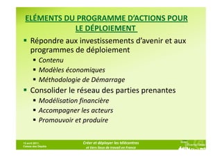 ELÉMENTS DU PROGRAMME D’ACTIONS POUR
             LE DÉPLOIEMENT
  Répondre aux investissements d’avenir et aux
  programmes de déploiement
           Contenu
           Modèles économiques
           Méthodologie de Démarrage
     Consolider le réseau des parties prenantes
           Modélisation financière
           Accompagner les acteurs
           Promouvoir et produire

13 avril 2011,          Créer et déployer les télécentres
Caisse des Dépôts
                         et tiers lieux de travail en France
 