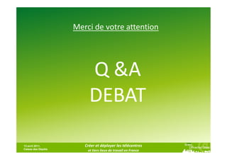 Merci de votre attention




                         Q &A
                         DEBAT

13 avril 2011,         Créer et déployer les télécentres
Caisse des Dépôts
                        et tiers lieux de travail en France
 