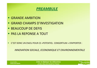 PREAMBULE

 GRANDE AMBITION
 GRAND CHAMPS D’INVESTIGATION
 BEAUCOUP DE DEFIS
 PAS LA REPONSE A TOUT

 C’EST DONC UN ENJEU POUR CE «POTENTIEL CONSORTIUM » D’APPORTER :


       INNOVATION SOCIALE, ECONOMIQUE ET ENVIRONNEMENTALE



13 avril 2011,         Créer et déployer les télécentres
Caisse des Dépôts
                        et tiers lieux de travail en France
 
