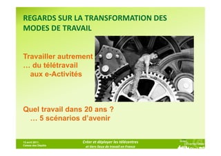 REGARDS SUR LA TRANSFORMATION DES
MODES DE TRAVAIL


Travailler autrement
… du télétravail
  aux e-Activités



Quel travail dans 20 ans ?
 … 5 scénarios d’avenir


13 avril 2011,      Créer et déployer les télécentres
Caisse des Dépôts
                     et tiers lieux de travail en France
 